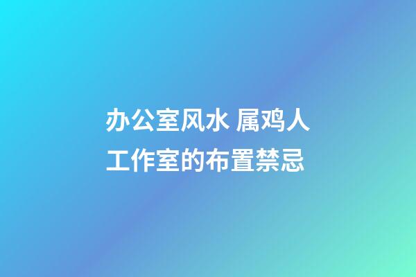 办公室风水 属鸡人工作室的布置禁忌